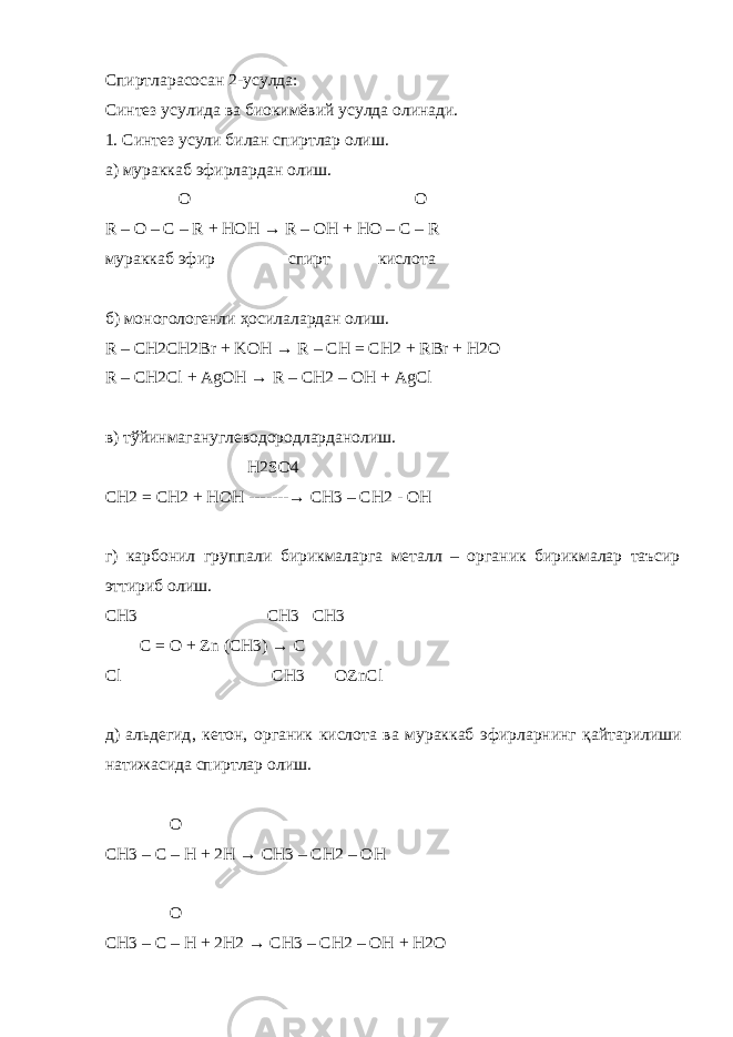 C пиртларасосан 2-усулда: Синтез усулида ва биокимёвий усулда олинади. 1. Синтез усули билан спиртлар олиш. а) мураккаб эфирлардан олиш. O O R – O – C – R + HOH → R – OH + HO – C – R мураккаб эфир спирт кислота б) моногологенли ҳосилалардан олиш. R – CH2CH2Br + KOH → R – CH = CH2 + RBr + H2O R – CH2Cl + AgOH → R – CH2 – OH + AgCl в ) тўйинмагануглеводородларданолиш . H2SO4 CH2 = CH2 + HOH -------→ CH3 – CH2 - OH г) карбонил группали бирикмаларга металл – органик бирикмалар таъсир эттириб олиш. CH3 CH3 CH3 C = O + Zn (CH3) → C Cl CH3 OZnCl д ) альдегид , кетон , органик кислота ва мураккаб эфирларнинг қайтарилиши натижасида спиртлар олиш . O CH3 – C – H + 2H → CH3 – CH2 – OH O CH3 – C – H + 2H2 → CH3 – CH2 – OH + H2O 