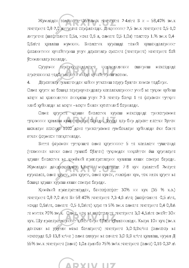 Жумладан золоннинг 35%эм.к гектарига 2-4л\га Б и – 58,40% эм.к гектарига 0,8-2,0 литргача сарфланади. Дициннинг 2,5 эм.к гектарига 0,5-1,0 литргача (шафтолига 0,5л, нока 0,6 л, олмага 0,5-1,0л) толстор 1.% эм.к 0,4- 0,6л\га қуллаш мумкин. Биологик курашда тавий кушандаларнинг фаолиятини кучайтириш учун дарахтлар орасига (гектарига) нектарига бой ўсимликлар экилади. Сурувчи зараркунандаларга чидамлиликни ошириш максадида агротехника тадбирларини янада кучайтириш лозим. 4. Дарахтлар гуллагандан кейин утказиш зарур булган химоя тадбири. Олма қурти ва бошқа зараркунандалар капалакларнинг учиб ва туқим куйиш вақти ва қалинлигин аниқлаш учун 2-3 гектар боғқа 1 та фарамон тутқич илиб қуйилади ва вақти –вақти билан кузатилиб борилади. Олма қуртига қарши биологик кураш максадида трихограмма туқимини қуллаш яхши самара беради. Бунда ҳар-бир дарахт пастки йуғон шохлари асосида 1000 дона трихограмма ғумбаклари қуйилади ёки бояга еткан формаси тапқатилади. Битта ферамон тутқишга олма қуртининг 5 та капалаги тушганда (тахминан кечки олма гуллаб бўлгач) туқимдан чиқаётган ёш қуртларга қарши биологик ва қимёвий препаратларни куллаш яхши самара беради. Жумладан дендроцидлер 1,5кг\ча миқдоридп 7-8 кун аралатиб 2марта пуркалса, олма қурти, нок қурти, олма куяси, ғилофли куя, ток ипак қурти ва бошқа қарши кураш яхши самара беради. Қимёвий препаратлардан, бензофосфот 30% ни кук (35 % к.э.) гектарига 0,8-2,0 л\га Би-58 40% гектарига 2,3-4,6 л\га; (шафтолига -0,5 л\га, нокда 0,6л\га, олмага -0,5-1,0л\га) қара тэ 5% эм.к олмага гектарига 0,4-0,8л\ га митак 20% эм.к. Олма, нок ва шафтолига гектарига 3,0-4,5л\га омайт 30н кук. Шу препаратларнинг қайси бири бўлса қўлланилади. Кварк 10н кук (эм.к данакли ва уруғли мева боғларига) гектарига 3,0-9,9кг\ча (олмазор ва нокзорда 6,9-13,8 кг\ча ) олма олхури ва олчага 3,0-9,9 кг\га қуллаш, нурел-Д 55% эм.к гектарига (олма) 1,0л арлибо 25% эм\к гектарига (олма) 0,16-0,32 л\ 