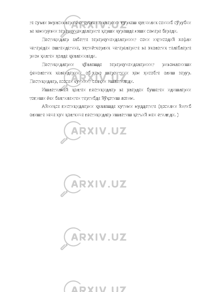 га сувли эмулсиялари ёки суспензияларини пуркаш купчилик санчиб сўрубчи ва кемирувчи зараркунандаларига қарши курашда яхши самара беради. Пестицидлар албатта зараркунандаларнинг сони иқтисодий хафли чегарадан ошгандагина, эҳтиёткорлик чегараларига ва экологик талабларга риоя қилган ҳолда қулланилади. Пестицидларни қўллашда зараркунандаларнинг ривожланиши фенологик календарини об-ҳаво шароитини ҳам ҳисобга олиш зарур. Пестицидлар, асосан куннинг салқин ишлатилади. Ишлатилмай қолган пестицидлар ва улардан бушаган идишларни топиши ёки белгиланган тартибда йўқотиш лозим. Айниқса пистицидларни қуллашда кутими муддатига (ҳосилни йиғиб олишга неча кун қолгкнча пестицидлар ишлатиш қатъий ман етилпди. ) 