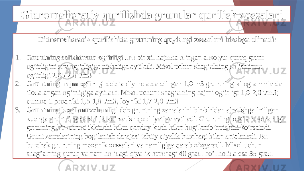 Gidromeliorativ qurilishda gruntlar qurilish xossalari Gidromeliorativ qurilishida gruntning quyidagi xossalari hisobga olinadi: 1. Gruntning solishtirma og’irligi deb bir xil hajmda olingan absolyut quruq grunt og’irligini suv og’irligiga nisbatiga aytiladi. Misol uchun shag’alning solishtirma og’irligi 2.65-2.8 t/m3 2. Gruntning hajm og’irligi deb tabiiy holatda olingan 1,0 m3 gruntning kilogrammlarda ifodalangan og’irligiga aytiladi. Misol uchun: shag’alning hajmi og’irligi 1,8-2,0 t/m3; qumoq tuproqniki 1,5-1,8 t/m3; loyniki 1,7-2,0 t/m3 3. Gruntning bog’lanuvchanligi deb gruntning zarralarini bir-biridan ajratishga intilgan kuchga gruntning qarshilik ko’rsatish qobiliyatiga aytiladi. Gruntning bog’lanuvchanligi gruntning bir zarrasi ikkinchi bilan qanday kuch bilan bog’lanib turishini ko’rsatadi. Grunt zarralarining bog’lanish darajasi tabiiy qiyalik burchagi bilan aniqlanadi. Bu burchak gruntning mexanik xossalari va namligiga qarab o’zgaradi. Misol uchun shag’alning quruq va nam holidagi qiyalik burchagi 40 grad. ho’l holida esa 35 grad. 