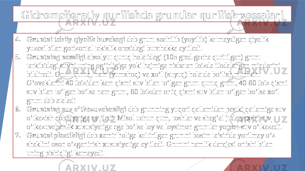 Gidromeliorativ qurilishda gruntlar qurilish xossalari 4. Gruntni tabiiy qiyalik burchagi deb grunt sochilib (yoyilib) ketmaydigan qiyalik yuzasi bilan gorizontal tekislik orasidagi burchakka aytiladi. 5. Gruntning namligi absolyut quruq holatidagi (105 grad.gacha quritilgan) grunt tarkibidagi suvni uning og’irligiga yoki hajmiga nisbatan foizda ifodalangan miqdorini bildiradi. Grunt quruq, nam (yumshoq) va xo’l (suyuq) holatda bo’lish mumkin. G’ovaklarini 40 foizidan kam qismi suv bilan to’lgan grunt quruq grunt, 40-80 foiz qismi suv bilan to’lgan bo’lsa nam grunt, 80 foizdan ortiq qismi suv bilan to’lgan bo’lsa xo’l grunt deb ataladi 6. Gruntning suv o’tkazuvchanligi deb gruntning yuqori qatlamidan pastki qatlamiga suv o’tkazish qobiliyatiga aytiladi. Misol uchun qum, toshlar va shag’al juda yaxshi suv o’tkazuvchanlik xususiyatiga ega bo’lsa loy va loysimon gruntlar yomon suv o’tkazadi. 7. Gruntni plastikligi deb xamir holiga keltirilgan gruntni bosim ta’sirida yorilmay o’z shaklini oson o’zgartirish xususiyatiga aytiladi. Gruntni namlik darajasi ortishi bilan uning pishiqligi kamayadi. 