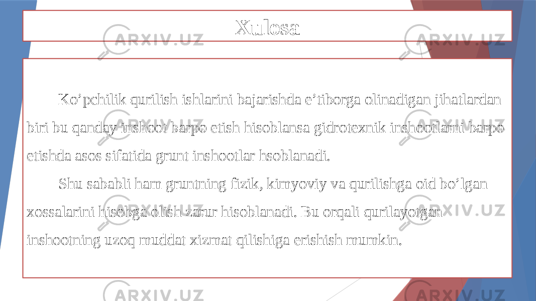 Xulosa Ko’pchilik qurilish ishlarini bajarishda e’tiborga olinadigan jihatlardan biri bu qanday inshoot barpo etish hisoblansa gidrotexnik inshootlarni barpo etishda asos sifatida grunt inshootlar hsoblanadi. Shu sababli ham gruntning fizik, kimyoviy va qurilishga oid bo’lgan xossalarini hisobga olish zarur hisoblanadi. Bu orqali qurilayotgan inshootning uzoq muddat xizmat qilishiga erishish mumkin. 