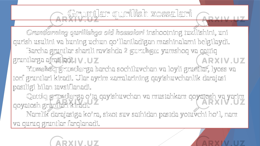 Gruntlar qurilish xossalari Gruntlarning qurilishga oid hossalari inshootning tuzilishini, uni qurish usulini va buning uchun qo’llaniladigan mashinalarni belgilaydi. Barcha gruntlar shartli ravishda 2 guruhga : yumshoq va qattiq gruntlarga ajratiladi. Yumshoq gruntlar ga barcha sochiluvchan va loyli gruntlar, lyoss va torf gruntlari kiradi. Ular ayrim zarralarining qayishuvchanlik darajasi pastligi bilan tavsiflanadi. Qattiq gruntlar ga o’ta qayishuvchan va mustahkam qoyatosh va yarim qoyatosh gruntlari kiradi. Namlik darajasiga ko’ra, sizot suv sathidan pastda yotuvchi ho’l, nam va quruq gruntlar farqlanadi. 