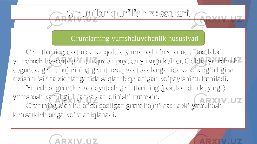 Gruntlar qurilish xossalari Gruntlarning dastlabki va qoldiq yumshashi farqlanadi. Dastlabki yumshash bevosita gruntni qazish paytida yuzaga keladi. Qoldiq yumshash deganda, grunt hajmining grunt uzoq vaqt saqlanganida va o’z og’irligi va sizish ta’sirida zichlanganida saqlanib qoladigan ko’payishi tushuniladi. Yumshoq gruntlar va qoyatosh gruntlarining (portlashdan keyingi) yumshash kattaligi 1-jadvaldan olinishi mumkin. Gruntning zich holatida qazilgan grunt hajmi dastlabki yumshash ko’rsatkichlariga ko’ra aniqlanadi. Gruntlarning yumshaluvchanlik hususiyati 