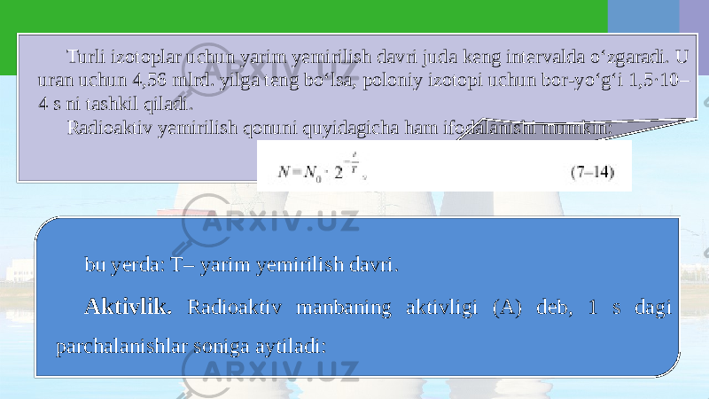 Turli izotoplar uchun yarim yemirilish davri juda keng intervalda o‘zgaradi. U uran uchun 4,56 mlrd. yilga teng bo‘lsa, poloniy izotopi uchun bor-yo‘g‘i 1,5·10– 4 s ni tashkil qiladi. Radioaktiv yemirilish qonuni quyidagicha ham ifodalanishi mumkin: bu yerda: T– yarim yemirilish davri. Aktivlik. Radioaktiv manbaning aktivligi (A) deb, 1 s dagi parchalanishlar soniga aytiladi: 