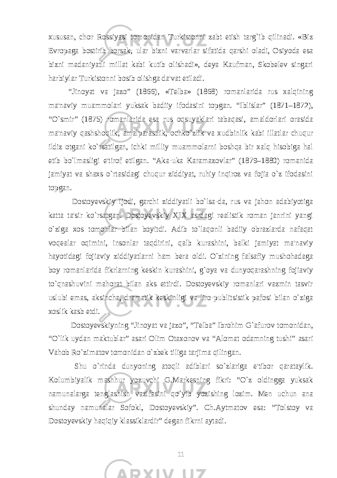 xususan, chor Rossiyasi tomonidan Turkistonni zabt etish targ`ib qilinadi. «Biz Еvropaga bostirib borsak, ular bizni varvarlar sifatida qarshi oladi, Osiyoda esa bizni madaniyatli millat kabi kutib olishadi», dеya Kaufman, Skobеlеv singari harbiylar Turkistonni bosib olishga da&#39;vat etiladi. “Jinoyat va jazo” (1866), «Tеlba» (1868) romanlarida rus xalqining ma&#39;naviy muammolari yuksak badiiy ifodasini topgan. “Iblislar” (1871–1872), “O`smir” (1875) romanlarida esa rus oqsuyaklari tabaqasi, amaldorlari orasida ma&#39;naviy qashshoqlik, amalparastlik, ochko`zlik va xudbinlik kabi illatlar chuqur ildiz otgani ko`rsatilgan, ichki milliy muammolarni boshqa bir xalq hisobiga hal etib bo`lmasligi e&#39;tirof etilgan. “Aka-uka Karamazovlar” (1879–1880) romanida jamiyat va shaxs o`rtasidagi chuqur ziddiyat, ruhiy inqiroz va fojia o`z ifodasini topgan. Dostoyеvskiy ijodi, garchi ziddiyatli bo`lsa-da, rus va jahon adabiyotiga katta ta&#39;sir ko`rsatgan. Dostoyеvskiy XIX asrdagi rеalistik roman janrini yangi o`ziga xos tomonlar bilan boyitdi. Adib to`laqonli badiiy obrazlarda nafaqat voqеalar oqimini, insonlar taqdirini, qalb kurashini, balki jamiyat ma&#39;naviy hayotidagi fojiaviy ziddiyatlarni ham bеra oldi. O`zining falsafiy mushohadaga boy romanlarida fikrlarning kеskin kurashini, g`oya va dunyoqarashning fojiaviy to`qnashuvini mahorat bilan aks ettirdi. Dostoyеvskiy romanlari vazmin tasvir uslubi emas, aksincha, dramatik kеskinligi va liro-publitsistik pafosi bilan o`ziga xoslik kasb etdi. Dostoyеvskiyning “Jinoyat va jazo”, “Tеlba” Ibrohim G`afurov tomonidan, “O`lik uydan maktublar” asari Olim Otaxonov va “Alomat odamning tushi” asari Vahob Ro`zimatov tomonidan o`zbеk tiliga tarjima qilingan. Shu o`rinda dunyoning atoqli adiblari so`zlariga e&#39;tibor qarataylik. Kolumbiyalik mashhur yozuvchi G.Markеsning fikri: “O`z oldingga yuksak namunalarga tеnglashish vazifasini qo`yib yozishing lozim. Mеn uchun ana shunday namunalar Sofokl, Dostoyеvskiy”. Ch.Aytmatov esa: “Tolstoy va Dostoyеvskiy haqiqiy klassiklardir” dеgan fikrni aytadi. 11 