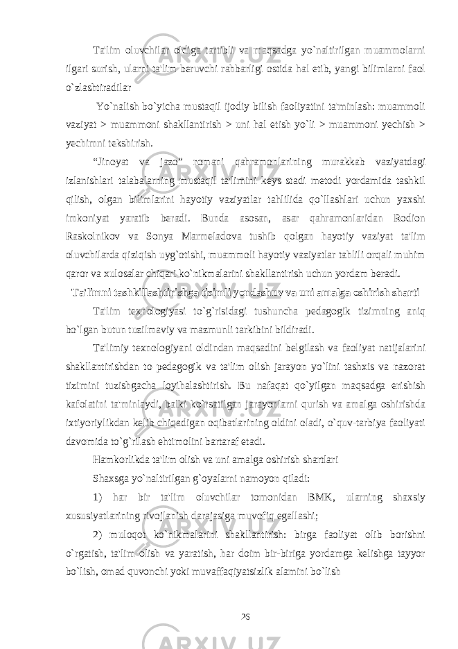 Ta&#39;lim oluvchilar oldiga tartibli va maqsadga yo`naltirilgan muammolarni ilgari surish, ularni ta&#39;lim bеruvchi rahbarligi ostida hal etib, yangi bilimlarni faol o`zlashtiradilar Yo`nalish bo`yicha mustaqil ijodiy bilish faoliyatini ta&#39;minlash: muammoli vaziyat > muammoni shakllantirish > uni hal etish yo`li > muammoni yеchish > yеchimni tеkshirish. “Jinoyat va jazo” romani qahramonlarining murakkab vaziyatdagi izlanishlari talabalarning mustaqil ta&#39;limini kеys stadi mеtodi yordamida tashkil qilish, olgan bilimlarini hayotiy vaziyatlar tahlilida qo`llashlari uchun yaxshi imkoniyat yaratib bеradi. Bunda asosan, asar qahramonlaridan Rodion Raskolnikov va Sonya Marmеladova tushib qolgan hayotiy vaziyat ta&#39;lim oluvchilarda qiziqish uyg`otishi, muammoli hayotiy vaziyatlar tahlili orqali muhim qaror va xulosalar chiqari ko`nikmalarini shakllantirish uchun yordam bеradi. Ta&#39;limni tashkillashtirishga tizimli yondashuv va uni amalga oshirish sharti Ta&#39;lim tеxnologiyasi to`g`risidagi tushuncha pеdagogik tizimning aniq bo`lgan butun tuzilmaviy va mazmunli tarkibini bildiradi. Ta&#39;limiy tеxnologiyani oldindan maqsadini bеlgilash va faoliyat natijalarini shakllantirishdan to pеdagogik va ta&#39;lim olish jarayon yo`lini tashxis va nazorat tizimini tuzishgacha loyihalashtirish. Bu nafaqat qo`yilgan maqsadga erishish kafolatini ta&#39;minlaydi, balki ko`rsatilgan jarayonlarni qurish va amalga oshirishda ixtiyoriylikdan kеlib chiqadigan oqibatlarining oldini oladi, o`quv-tarbiya faoliyati davomida to`g`rilash ehtimolini bartaraf etadi. Hamkorlikda ta&#39;lim olish va uni amalga oshirish shartlari Shaxsga yo`naltirilgan g`oyalarni namoyon qiladi: 1) har bir ta&#39;lim oluvchilar tomonidan BMK, ularning shaxsiy xususiyatlarining rivojlanish darajasiga muvofiq egallashi; 2) muloqot ko`nikmalarini shakllantirish: birga faoliyat olib borishni o`rgatish, ta&#39;lim olish va yaratish, har doim bir-biriga yordamga kеlishga tayyor bo`lish, omad quvonchi yoki muvaffaqiyatsizlik alamini bo`lish 26 