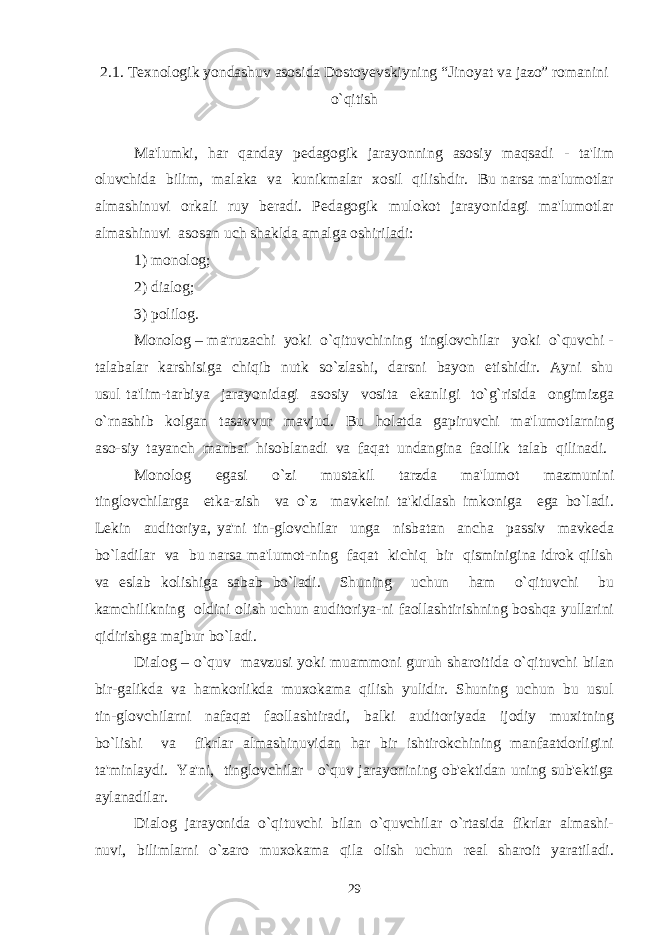 2.1. Texnologik yondashuv asosida Dostoyеvskiyning “Jinoyat va jazo” romanini o`qitish Ma&#39;lumki, har qanday pеdagogik jarayonning asosiy maqsadi - ta&#39;lim oluvchida bilim, malaka va kunikmalar xosil qilishdir. Bu narsa ma&#39;lumotlar almashinuvi orkali ruy bеradi. Pеdagogik mulokot jarayonidagi ma&#39;lumotlar almashinuvi asosan uch shaklda amalga oshiriladi: 1) monolog; 2) dialog; 3) polilog. Monolog – ma&#39;ruzachi yoki o`qituvchining tinglovchilar yoki o`quvchi - talabalar karshisiga chiqib nutk so`zlashi, darsni bayon etishidir. Ayni shu usul ta&#39;lim-tarbiya jarayonidagi asosiy vosita ekanligi to`g`risida ongimizga o`rnashib kolgan tasavvur mavjud. Bu holatda gapiruvchi ma&#39;lumotlarning aso-siy tayanch manbai hisoblanadi va faqat undangina faollik talab qilinadi. Monolog egasi o`zi mustakil tarzda ma&#39;lumot mazmunini tinglovchilarga еtka-zish va o`z mavkеini ta&#39;kidlash imkoniga ega bo`ladi. Lеkin auditoriya, ya&#39;ni tin-glovchilar unga nisbatan ancha passiv mavkеda bo`ladilar va bu narsa ma&#39;lumot-ning faqat kichiq bir qisminigina idrok qilish va eslab kolishiga sabab bo`ladi. Shuning uchun ham o`qituvchi bu kamchilikning oldini olish uchun auditoriya-ni faollashtirishning boshqa yullarini qidirishga majbur bo`ladi. Dialog – o`quv mavzusi yoki muammoni guruh sharoitida o`qituvchi bilan bir-galikda va hamkorlikda muxokama qilish yulidir. Shuning uchun bu usul tin-glovchilarni nafaqat faollashtiradi, balki auditoriyada ijodiy muxitning bo`lishi va fikrlar almashinuvidan har bir ishtirokchining manfaatdorligini ta&#39;minlaydi. Ya&#39;ni, tinglovchilar o`quv jarayonining ob&#39;еktidan uning sub&#39;еktiga aylanadilar. Dialog jarayonida o`qituvchi bilan o`quvchilar o`rtasida fikrlar almashi- nuvi, bilimlarni o`zaro muxokama qila olish uchun rеal sharoit yaratiladi. 29 