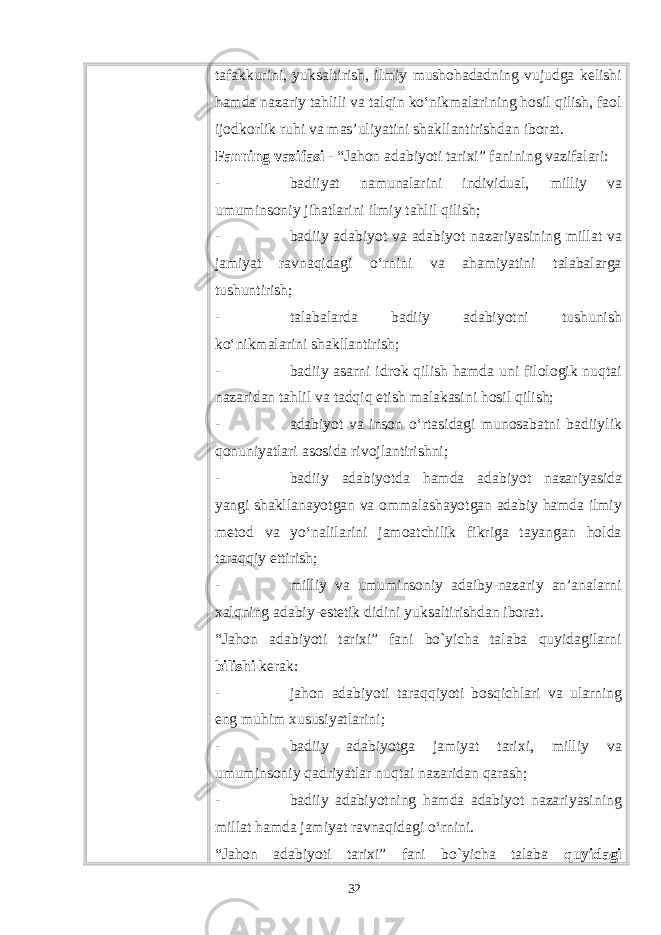 tafakkurini, yuksaltirish, ilmiy mushohadadning vujudga kelishi hamda nazariy tahlili va talqin ko‘nikmalarining hosil qilish, faol ijodkorlik ruhi va mas’uliyatini shakllantirishdan iborat. Fanning vazifasi - “Jahon adabiyoti tarixi” fanining vazifalari: - badiiyat namunalarini individual, milliy va umuminsoniy jihatlarini ilmiy tahlil qilish; - badiiy adabiyot va adabiyot nazariyasining millat va jamiyat ravnaqidagi o‘rnini va ahamiyatini talabalarga tushuntirish; - talabalarda badiiy adabiyotni tushunish ko‘nikmalarini shakllantirish; - badiiy asarni idrok qilish hamda uni filologik nuqtai nazaridan tahlil va tadqiq etish malakasini hosil qilish; - adabiyot va inson o‘rtasidagi munosabatni badiiylik qonuniyatlari asosida rivojlantirishni; - badiiy adabiyotda hamda adabiyot nazariyasida yangi shakllanayotgan va ommalashayotgan adabiy hamda ilmiy metod va yo‘nalilarini jamoatchilik fikriga tayangan holda taraqqiy ettirish; - milliy va umuminsoniy adaiby-nazariy an’analarni xalqning adabiy-estetik didini yuksaltirishdan iborat. “Jahon adabiyoti tarixi” fani bo`yicha talaba quyidagilarni bilishi kеrak: - jahon adabiyoti taraqqiyoti bosqichlari va ularning eng muhim xususiyatlarini; - badiiy adabiyotga jamiyat tarixi, milliy va umuminsoniy qadriyatlar nuqtai nazaridan qarash; - badiiy adabiyotning hamda adabiyot nazariyasining millat hamda jamiyat ravnaqidagi o‘rnini. “Jahon adabiyoti tarixi” fani bo`yicha talaba quyidagi 32 