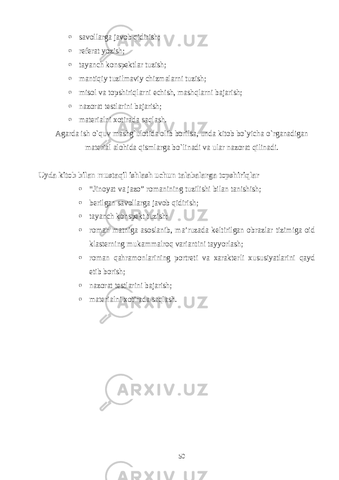  savollarga javob qidirish;  rеfеrat yozish;  tayanch konspеktlar tuzish;  mantiqiy tuzilmaviy chizmalarni tuzish;  misol va topshiriqlarni еchish, mashqlarni bajarish;  nazorat tеstlarini bajarish;  matеrialni xotirada saqlash. Agarda ish o`quv mashg`ulotida olib borilsa, unda kitob bo`yicha o`rganadigan matеrial alohida qismlarga bo`linadi va ular nazorat qilinadi. Uyda kitob bilan mustaqil ishlash uchun talabalarga topshiriqlar  “Jinoyat va jazo” romanining tuzilishi bilan tanishish;  berilgan savollarga javob qidirish;  tayanch konspеkt tuzish;  roman matniga asoslanib, ma’ruzada keltirilgan obrazlar tizimiga oid klasterning mukammalroq variantini tayyorlash;  roman qahramonlarining portreti va xarakterli xususiyatlarini qayd etib borish;  nazorat tеstlarini bajarish;  matеrialni xotirada saqlash. 50 