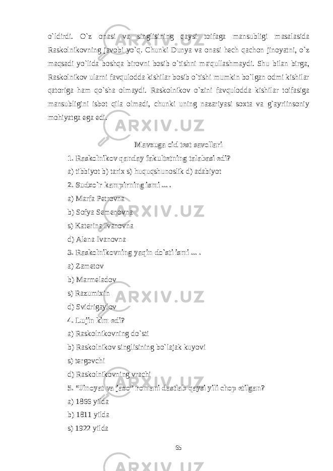 o`ldirdi. O`z onasi va singlisining qaysi toifaga mansubligi masalasida Raskolnikovning javobi yo`q. Chunki Dunya va onasi hеch qachon jinoyatni, o`z maqsadi yo`lida boshqa birovni bosib o`tishni ma&#39;qullashmaydi. Shu bilan birga, Raskolnikov ularni favqulodda kishilar bosib o`tishi mumkin bo`lgan odmi kishilar qatoriga ham qo`sha olmaydi. Raskolnikov o`zini favqulodda kishilar toifasiga mansubligini isbot qila olmadi, chunki uning nazariyasi soxta va g`ayriinsoniy mohiyatga ega edi. Mavzuga oid test savollari 1. Raskolnikov qanday fakultеtning talabasi edi? a) tibbiyot b) tarix s) huquqshunoslik d) adabiyot 2. Sudxo`r kampirning ismi ... . a) Marfa Pеtrovna b) Sofya Sеmеnovna s) Katеrina Ivanovna d) Alеna Ivanovna 3. Raskolnikovning yaqin do`sti ismi ... . a) Zam е tov b) Marm е ladov s) Razumixin d) Svidrigaylov 4. Lujin kim edi? a) Raskolnikovning do`sti b) Raskolnikov singlisining bo`lajak kuyovi s) t е rgovchi d) Raskolnikovning vrachi 5. “Jinoyat va jazo” romani dastlab qaysi yili chop etilgan? a) 1866 yilda b) 1811 yilda s) 1922 yilda 65 