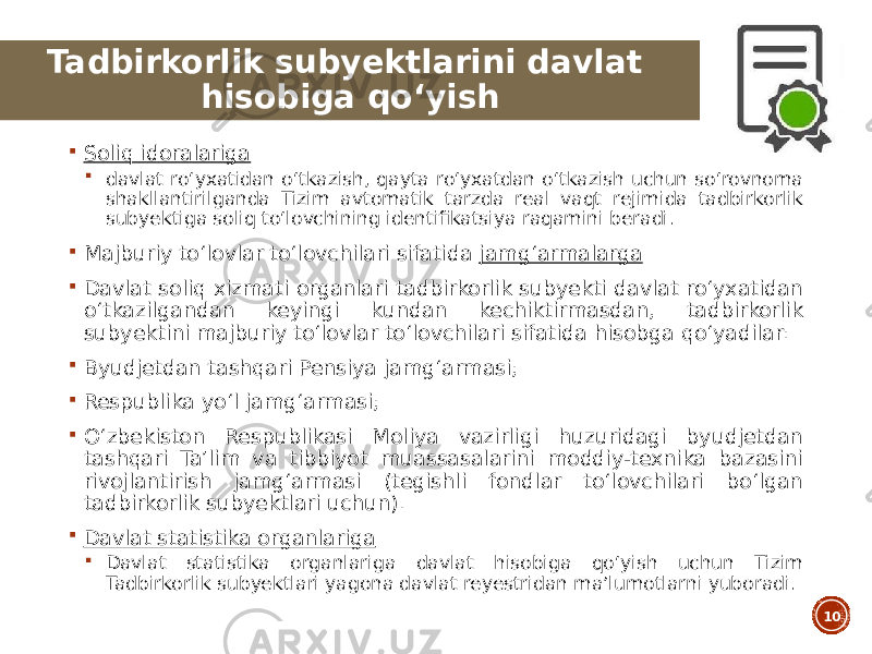  Soliq idoralariga  davlat roʻyxatidan oʻtkazish, qayta roʻyxatdan oʻtkazish uchun soʻrovnoma shakllantirilganda Tizim avtomatik tarzda real vaqt rejimida tadbirkorlik subyektiga soliq toʻlovchining identifikatsiya raqamini beradi.  Majburiy toʻlovlar toʻlovchilari sifatida jamgʻarmalarga  Davlat soliq xizmati organlari tadbirkorlik subyekti davlat roʻyxatidan oʻtkazilgandan keyingi kundan kechiktirmasdan, tadbirkorlik subyektini majburiy toʻlovlar toʻlovchilari sifatida hisobga qoʻyadilar:  Byudjetdan tashqari Pensiya jamgʻarmasi;  Respublika yoʻl jamgʻarmasi;  Oʻzbekiston Respublikasi Moliya vazirligi huzuridagi byudjetdan tashqari Taʼlim va tibbiyot muassasalarini moddiy-texnika bazasini rivojlantirish jamgʻarmasi (tegishli fondlar toʻlovchilari boʻlgan tadbirkorlik subyektlari uchun).  Davlat statistika organlariga  Davlat statistika organlariga davlat hisobiga qoʻyish uchun Tizim Tadbirkorlik subyektlari yagona davlat reyestridan maʼlumotlarni yuboradi. 10Tadbirkorlik subyektlarini davlat hisobiga qoʻyish 