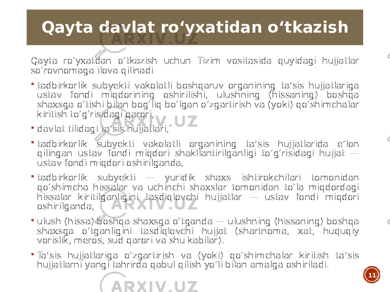 Qayta roʻyxatdan oʻtkazish uchun Tizim vositasida quyidagi hujjatlar soʻrovnomaga ilova qilinadi:  tadbirkorlik subyekti vakolatli boshqaruv organining taʼsis hujjatlariga ustav fondi miqdorining oshirilishi, ulushning (hissaning) boshqa shaxsga oʻtishi bilan bogʻliq boʻlgan oʻzgartirish va (yoki) qoʻshimchalar kiritish toʻgʻrisidagi qarori;  davlat tilidagi taʼsis hujjatlari;  tadbirkorlik subyekti vakolatli organining taʼsis hujjatlarida eʼlon qilingan ustav fondi miqdori shakllantirilganligi toʻgʻrisidagi hujjat — ustav fondi miqdori oshirilganda;  tadbirkorlik subyekti — yuridik shaxs ishtirokchilari tomonidan qoʻshimcha hissalar va uchinchi shaxslar tomonidan toʻla miqdordagi hissalar kiritilganligini tasdiqlovchi hujjatlar — ustav fondi miqdori oshirilganda;  ulush (hissa) boshqa shaxsga oʻtganda — ulushning (hissaning) boshqa shaxsga oʻtganligini tasdiqlovchi hujjat (shartnoma, xat, huquqiy vorislik, meros, sud qarori va shu kabilar).  Taʼsis hujjatlariga oʻzgartirish va (yoki) qoʻshimchalar kiritish taʼsis hujjatlarni yangi tahrirda qabul qilish yoʻli bilan amalga oshiriladi. 11Qayta davlat roʻyxatidan oʻtkazish 