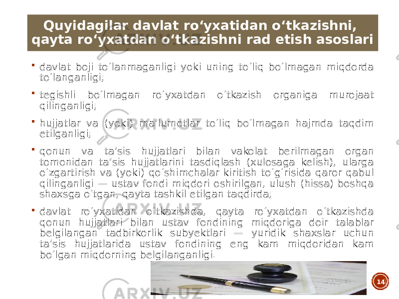  davlat boji toʻlanmaganligi yoki uning toʻliq boʻlmagan miqdorda toʻlanganligi;  tegishli boʻlmagan roʻyxatdan oʻtkazish organiga murojaat qilinganligi;  hujjatlar va (yoki) maʼlumotlar toʻliq boʻlmagan hajmda taqdim etilganligi;  qonun va taʼsis hujjatlari bilan vakolat berilmagan organ tomonidan taʼsis hujjatlarini tasdiqlash (xulosaga kelish), ularga oʻzgartirish va (yoki) qoʻshimchalar kiritish toʻgʻrisida qaror qabul qilinganligi — ustav fondi miqdori oshirilgan, ulush (hissa) boshqa shaxsga oʻtgan, qayta tashkil etilgan taqdirda;  davlat roʻyxatidan oʻtkazishda, qayta roʻyxatdan oʻtkazishda qonun hujjatlari bilan ustav fondining miqdoriga doir talablar belgilangan tadbirkorlik subyektlari — yuridik shaxslar uchun taʼsis hujjatlarida ustav fondining eng kam miqdoridan kam boʻlgan miqdorning belgilanganligi. 14Quyidagilar davlat roʻyxatidan oʻtkazishni, qayta roʻyxatdan oʻtkazishni rad etish asoslari 