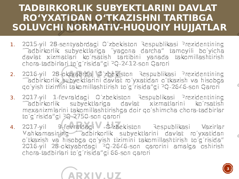 TADBIRKORLIK SUBYEKTLARINI DAVLAT ROʻYXATIDAN OʻTKAZISHNI TARTIBGA SOLUVCHI NORMATIV-HUQUQIY HUJJATLAR 1. 2015-yil 28-sentyabrdagi Oʻzbekiston Respublikasi Prezidentining “Tadbirkorlik subyektlariga “yagona darcha” tamoyili boʻyicha davlat xizmatlari koʻrsatish tartibini yanada takomillashtirish chora-tadbirlari toʻgʻrisida”gi PQ-2412-son Qarori 2. 2016-yil 28-oktyabrda Oʻzbekiston Respublikasi Prezidentining “Tadbirkorlik subyektlarini davlat roʻyxatidan oʻtkazish va hisobga qoʻyish tizimini takomillashtirish toʻgʻrisida”gi PQ-2646-son Qarori 3. 2017-yil 1-fevraldagi Oʻzbekiston Respublikasi Prezidentining “Tadbirkorlik subyektlariga davlat xizmatlarini koʻrsatish mexanizmlarini takomillashtirishga doir qoʻshimcha chora-tadbirlar toʻgʻrisida”gi PQ-2750-son qarori 4. 2017-yil 9-fevraldagi Oʻzbekiston Respublikasi Vazirlar Mahkamasining “Tadbirkorlik subyektlarini davlat roʻyxatidan oʻtkazish va hisobga qoʻyish tizimini takomillashtirish toʻgʻrisida” 2016-yil 28-oktyabrdagi PQ-2646-son qarorini amalga oshirish chora-tadbirlari toʻgʻrisida”gi 66-son qarori 3 