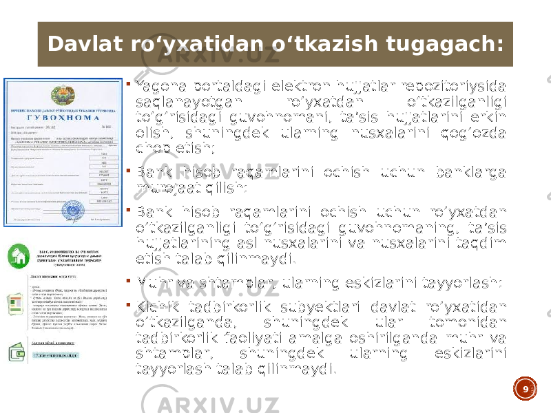  Yagona portaldagi elektron hujjatlar repozitoriysida saqlanayotgan roʻyxatdan oʻtkazilganligi toʻgʻrisidagi guvohnomani, taʼsis hujjatlarini erkin olish, shuningdek ularning nusxalarini qogʻozda chop etish;  Bank hisob raqamlarini ochish uchun banklarga murojaat qilish:  Bank hisob raqamlarini ochish uchun roʻyxatdan oʻtkazilganligi toʻgʻrisidagi guvohnomaning, taʼsis hujjatlarining asl nusxalarini va nusxalarini taqdim etish talab qilinmaydi.  Muhr va shtamplar, ularning eskizlarini tayyorlash:  Kichik tadbirkorlik subyektlari davlat roʻyxatidan oʻtkazilganda, shuningdek ular tomonidan tadbirkorlik faoliyati amalga oshirilganda muhr va shtamplar, shuningdek ularning eskizlarini tayyorlash talab qilinmaydi. 9Davlat roʻyxatidan oʻtkazish tugagach: 