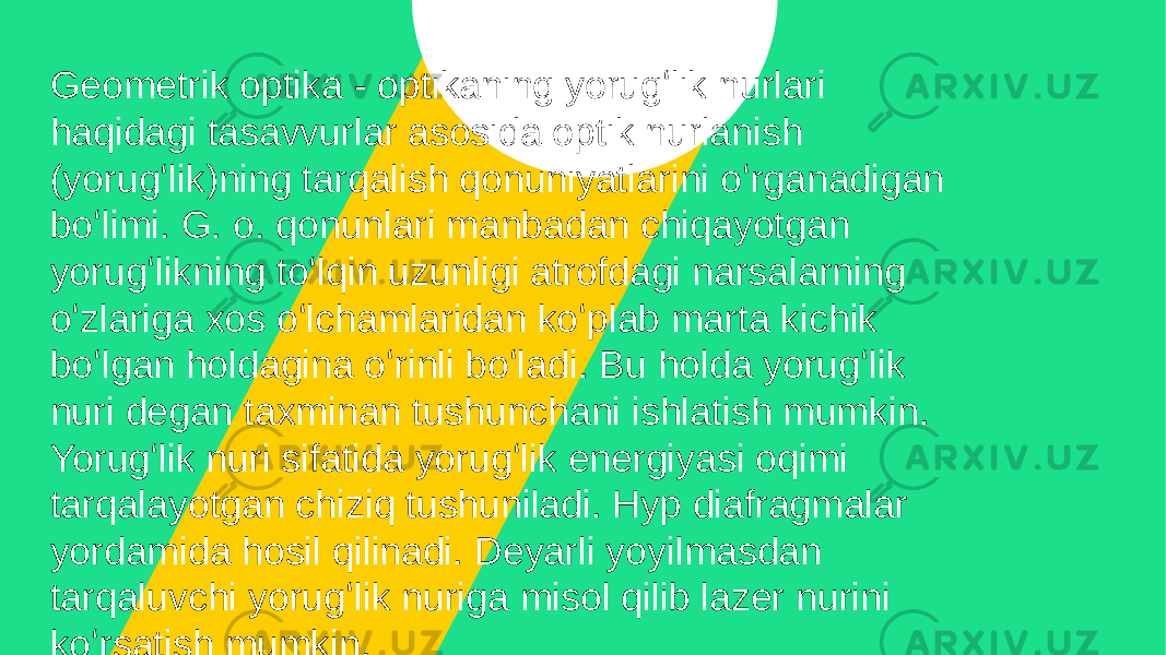 Geometrik optika - optikaning yorugʻlik nurlari haqidagi tasavvurlar asosida optik nurlanish (yorugʻlik)ning tarqalish qonuniyatlarini oʻrganadigan boʻlimi. G. o. qonunlari manbadan chiqayotgan yorugʻlikning toʻlqin uzunligi atrofdagi narsalarning oʻzlariga xos oʻlchamlaridan koʻplab marta kichik boʻlgan holdagina oʻrinli boʻladi. Bu holda yorugʻlik nuri degan taxminan tushunchani ishlatish mumkin. Yorugʻlik nuri sifatida yorugʻlik energiyasi oqimi tarqalayotgan chiziq tushuniladi. Hyp diafragmalar yordamida hosil qilinadi. Deyarli yoyilmasdan tarqaluvchi yorugʻlik nuriga misol qilib lazer nurini koʻrsatish mumkin. 