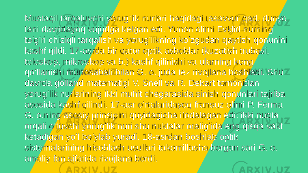 Mustaqil tarqaluvchi yorugʻlik nurlari haqidagi tasavvur qad. dunyo fani davridayoq vujudga kelgan edi. Yunon olimi Evklid nurning toʻgʻri chiziqli tarqalish va yorugʻlikning koʻzgudan qaytish qonunini kashf qildi. 17-asrda bir qator optik asboblar (kuzatish trubasi, teleskop, mikroskop va b.) kashf qilinishi va ularning keng qoʻllanishi munosabati bilan G. o. juda tez rivojlana boshladi. Shu davrda golland matematigi V. Snell va R. Dekart tomonidan yorugʻlik nurlarining ikki muhit chegarasida sinish qonunlari tajriba asosida kashf qilindi. 17-asr oʻrtalaridayoq fransuz olimi P. Ferma G. o.ning asosiy prinsipini quyidagicha ifodalagan edi: ikki nuqta orqali oʻtuvchi yorugʻlik nuri shu nuktalar oraligʻida eng qisqa vakt ketadigan yoʻl boʻylab yuradi. 18-asrdan boshlab optik sistemalarining hisoblash usullari takomillasha borgan sari G. o. amaliy fan sifatida rivojlana bordi. 