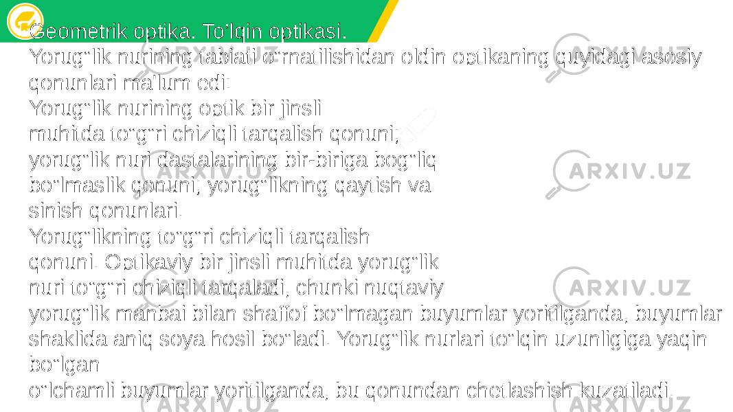 Geometrik optika. To’lqin optikasi. Yorug‟lik nurining tabiati o‟rnatilishidan oldin optikaning quyidagi asosiy qonunlari ma&#39;lum edi: Yorug‟lik nurining optik bir jinsli muhitda to‟g‟ri chiziqli tarqalish qonuni; yorug‟lik nuri dastalarining bir-biriga bog‟liq bo‟lmaslik qonuni; yorug‟likning qaytish va sinish qonunlari. Yorug‟likning to‟g‟ri chiziqli tarqalish qonuni. Optikaviy bir jinsli muhitda yorug‟lik nuri to‟g‟ri chiziqli tarqaladi, chunki nuqtaviy yorug‟lik manbai bilan shaffof bo‟lmagan buyumlar yoritilganda, buyumlar shaklida aniq soya hosil bo‟ladi. Yorug‟lik nurlari to‟lqin uzunligiga yaqin bo‟lgan o‟lchamli buyumlar yoritilganda, bu qonundan chеtlashish kuzatiladi. 