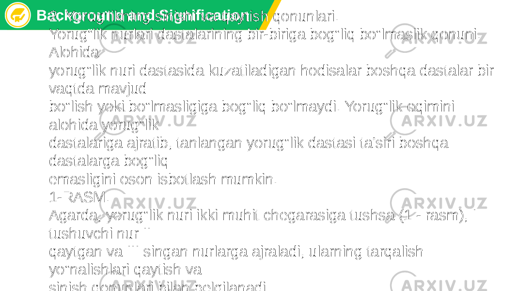 Background and Signification 2. Yorug’likning sinishi va qaytish qonunlari. Yorug‟lik nurlari dastalarining bir-biriga bog‟liq bo‟lmaslik qonuni. Alohida yorug‟lik nuri dastasida kuzatiladigan hodisalar boshqa dastalar bir vaqtda mavjud bo‟lish yoki bo‟lmasligiga bog‟liq bo‟lmaydi. Yorug‟lik oqimini alohida yorug‟lik dastalariga ajratib, tanlangan yorug‟lik dastasi ta&#39;siri boshqa dastalarga bog‟liq emasligini oson isbotlash mumkin. 1-RASM. Agarda, yorug‟lik nuri ikki muhit chеgarasiga tushsa (1 - rasm), I tushuvchi nur II qaytgan va III singan nurlarga ajraladi, ularning tarqalish yo‟nalishlari qaytish va sinish qonunlari bilan bеlgilanadi 