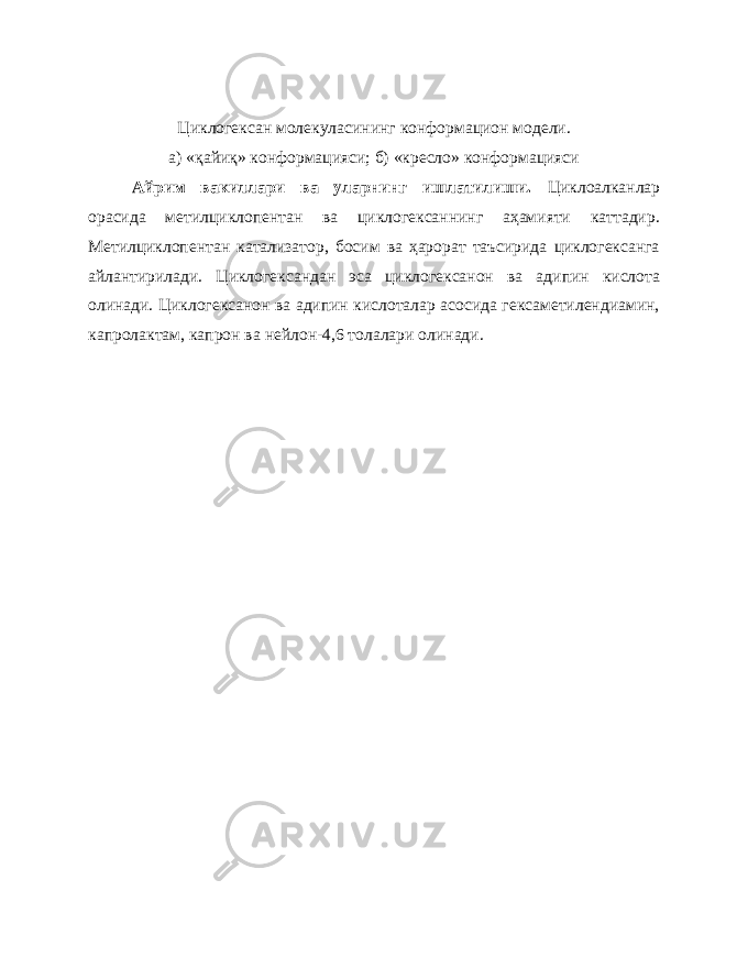 Циклогексан молекуласининг конформацион модели. а) «қайиқ» конформацияси; б) «кресло» конформацияси Айрим вакиллари ва уларнинг ишлатилиши. Циклоалканлар орасида метилциклопентан ва циклогексаннинг аҳамияти каттадир. Метилциклопентан катализатор, босим ва ҳарорат таъсирида циклогексанга айлантирилади. Циклогександан эса циклогексанон ва адипин кислота олинади. Циклогексанон ва адипин кислоталар асосида гексаметилендиамин, капролактам, капрон ва нейлон-4,6 толалари олинади. 