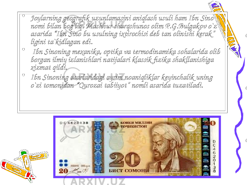 • Joylarning geografik uzunlamasini aniqlash usuli ham Ibn Sino nomi bilan bog`liq. Mashhur sharqshunos olim P.G.Bulgakov o`z asarida “Ibn Sino bu usulning ixtirochisi deb tan olinishi kerak” ligini ta`kidlagan edi. • Ibn Sinoning mexanika, optika va termodinamika sohalarida olib borgan ilmiy izlanishlari natijalari klassik fizika shakllanishiga xizmat qildi. • Ibn Sinoning asarlaridagi ayrim noaniqliklar keyinchalik uning o`zi tomonidan “Qurozai tabiiyot” nomli asarida tuzatiladi. 