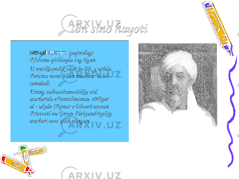 Ibn sino hayoti • 980- yil Buxoro yaqinidagi Afshona qishloqda tug’ilgan • U ensiklopedik olim bo’lib, g’arbda Avisina nomi bilan mashhur tabib sanaladi. • Uning tabiatshunoslikka oid asarlarida «Donishnoma», «Miyar al - akul» (Aqmar o’lchovi) asosan Aristotel va Geron Aleksandriyskiy asarlari asos qilib olingan. 