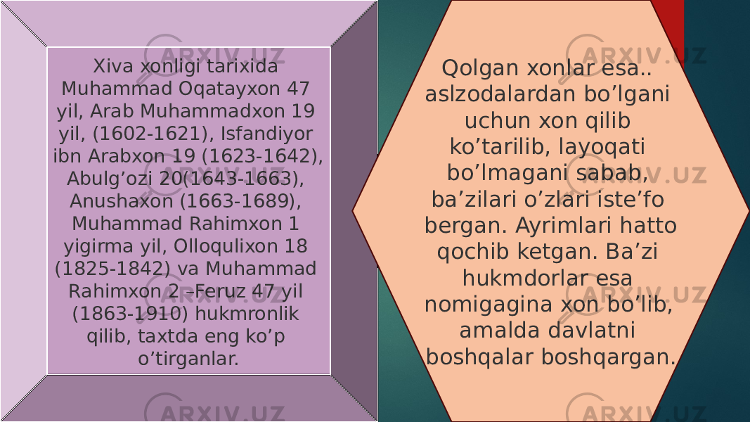 Xiva xonligi tarixida Muhammad Oqatayxon 47 yil, Arab Muhammadxon 19 yil, (1602-1621), Isfandiyor ibn Arabxon 19 (1623-1642), Abulg’ozi 20(1643-1663), Anushaxon (1663-1689), Muhammad Rahimxon 1 yigirma yil, Olloqulixon 18 (1825-1842) va Muhammad Rahimxon 2 –Feruz 47 yil (1863-1910) hukmronlik qilib, taxtda eng ko’p o’tirganlar. Qolgan xonlar esa.. aslzodalardan bo’lgani uchun xon qilib ko’tarilib, layoqati bo’lmagani sabab, ba’zilari o’zlari iste’fo bergan. Ayrimlari hatto qochib ketgan. Ba’zi hukmdorlar esa nomigagina xon bo’lib, amalda davlatni boshqalar boshqargan. 