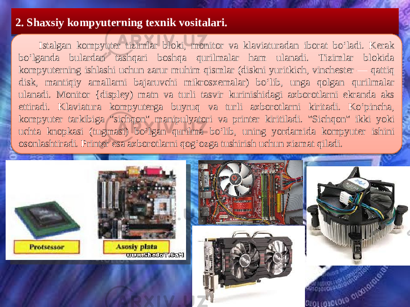  2. Shaxsiy kompyuterning texnik vositalari. Istalgan kompyuter tizimlar bloki, monitor va klaviaturadan iborat boʻladi. Kerak boʻlganda bulardan tashqari boshqa qurilmalar ham ulanadi. Tizimlar blokida kompyuterning ishlashi uchun zarur muhim qismlar (diskni yuritkich, vinchester — qattiq disk, mantiqiy amallarni bajaruvchi mikrosxemalar) boʻlib, unga qolgan qurilmalar ulanadi. Monitor {displey) matn va turli tasvir kurinishidagi axborotlarni ekranda aks ettiradi. Klaviatura kompyuterga buyruq va turli axborotlarni kiritadi. Koʻpincha, kompyuter tarkibiga &#34;sichqon&#34; manipulyatori va printer kiritiladi. &#34;Sichqon&#34; ikki yoki uchta knopkasi (tugmasi) boʻlgan qurilma boʻlib, uning yordamida kompyuter ishini osonlashtiradi. Printer esa axborotlarni qogʻozga tushirish uchun xizmat qiladi. 3A 3B081006 200C3116 0B0C0D 1409 0F16 11 0B0C0D 0F1D 0C080C181606 