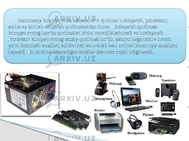  Zamonaviy kompyuterlar, asosan, toʻrt qurilma: boshqarish, protsessor, xotira va kiritish-chiqarish qurilmalaridan iborat. Boshqarish qurilmasi kompyuterning barcha qurilmalari ishini muvofiklashtiradi va boshqaradi. Protsessor kompyuterning asosiy qurilmasi boʻlib, axborotlarga ishlov beradi, yaʼni hisoblash amallari, solishtirish va uzatish kabi arifmetikmantiqiy amallarni bajaradi. Bu qurilma bajaradigan amallar dasturlar orqali belgilanadi. 4506 07 0B 22 0A 20 