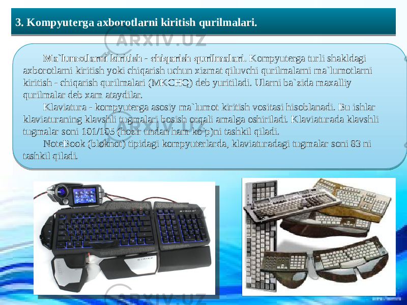  3. Kompyuterga axborotlarni kiritish qurilmalari. Ma`lumotlarni kiritish - chiqarish qurilmalari. Kompyuterga turli shakldagi axborotlarni kiritish yoki chiqarish uchun xizmat qiluvchi qurilmalarni ma`lumotlarni kiritish - chiqarish qurilmalari (MKCHQ) deb yuritiladi. Ularni ba`zida maxalliy qurilmalar deb xam ataydilar. Klaviatura - kompyuterga asosiy ma`lumot kiritish vositasi hisoblanadi. Bu ishlar klaviaturaning klavshli tugmalari bosish orqali amalga oshiriladi. Klaviaturada klavshli tugmalar soni 101/105 (hozir undan ham ko`p)ni tashkil qiladi. NoteBook (bloknot) tipidagi kompyuterlarda, klaviaturadagi tugmalar soni 83 ni tashkil qiladi. 39 13173B29201E1D21291723 03420C0D0E0A0F10 0607200C120C1016 0B09120910 130F1209160D 42 0B16061B09 100F190D06 3A 100608050B0916 