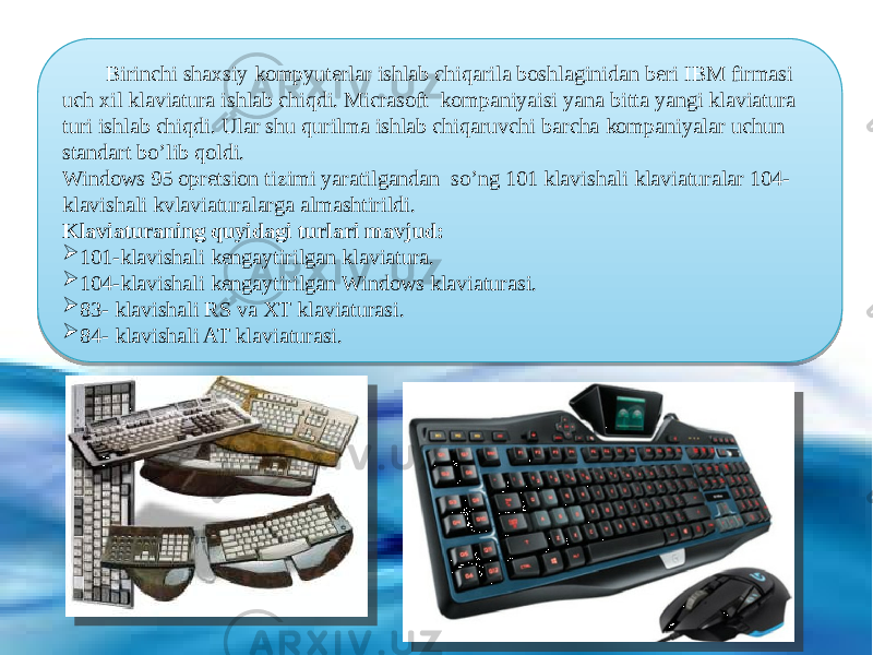  Birinchi shaxsiy kompyuterlar ishlab chiqarila boshlaginidan beri IBM firmasi uch xil klaviatura ishlab chiqdi. Micrasoft kompaniyaisi yana bitta yangi klaviatura turi ishlab chiqdi. Ular shu qurilma ishlab chiqaruvchi barcha kompaniyalar uchun standart bo’lib qoldi. Windows 95 opretsion tizimi yaratilgandan so’ng 101 klavishali klaviaturalar 104- klavishali kvlaviaturalarga almashtirildi. Klaviaturaning quyidagi turlari mavjud:  101-klavishali kengaytirilgan klaviatura.  104-klavishali kengaytirilgan Windows klaviaturasi.  83- klavishali RS va XT klaviaturasi.  84- klavishali AT klaviaturasi. 3509 0F1D 10 081006 50 0B16 06 01 012301250B1606 01 01231C250B1606 01 24172503 01 241C2503 