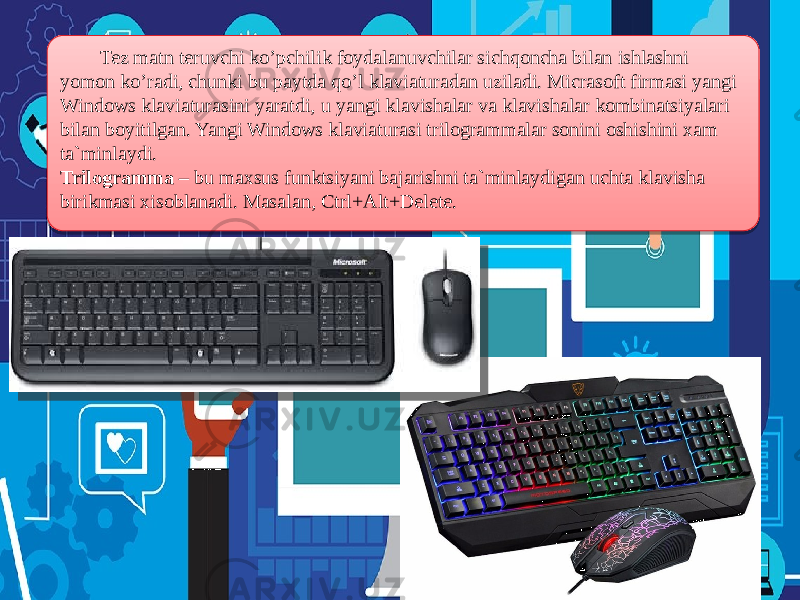  Tez matn teruvchi ko’pchilik foydalanuvchilar sichqoncha bilan ishlashni yomon ko’radi, chunki bu paytda qo’l klaviaturadan uziladi. Micrasoft firmasi yangi Windows klaviaturasini yaratdi, u yangi klavishalar va klavishalar kombinatsiyalari bilan boyitilgan. Yangi Windows klaviaturasi trilogrammalar sonini oshishini xam ta`minlaydi. Trilogramma – bu maxsus funktsiyani bajarishni ta`minlaydigan uchta klavisha birikmasi xisoblanadi. Masalan, Ctrl+Alt+Delete. 3F 0A0C0D0C1803 50 200916 1006 09 03 20091209 