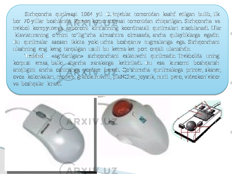  Sichqoncha qurilmasi 1964 yil D.Enjeblat tomonidan kashf etilgan bulib, ilk bor 70-yillar boshlarida Xerox korporatsiyasi tomonidan chiqarilgan. Sichqoncha va trekbol kompyuterga axborotni kiritishning koordinatali qurilmalari xisoblanadi. Ular klaviaturaning o’rnini to’lig’icha almashtira olmasada, ancha qulayliklarga egadir. Bu qurilmalar asosan ikkita yoki uchta boshqaruv tugmalariga ega. Sichqonchani ulashning eng keng tarqalgan usuli bu ketma-ket port orqali ulanishdir. Trekbol – «ag’darilgan» sichqonchani eslatuvchi qurilmadir. Trekbolda uning korpusi emas, balki sharcha xarakatga keltiriladi. Bu esa kursorni boshqarish aniqligini ancha oshirishga yordam beradi. Qo’shimcha qurilmalarga printer, skaner, ovoz kolonkalari, modem, grafokuruvchi, plaNChet, joystik, nurli pero, videokon`ektor va boshqalar kiradi. 04 200C1203 14 0303 1012110B200C16 03 35 0F160608051809181903 09 03 0B0C120E 0618091316 0C1B0C1F03 1B0603 