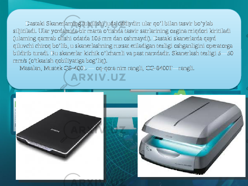  Dastaki Skanerlarning tuzulishi juda oddiydir: ular qo’l bilan tasvir bo’ylab siljitiladi. Ular yordamida bir marta o’tishda tasvir satrlarining ozgina miqdori kiritiladi (ularning qamrab olishi odatda 105 mm dan oshmaydi). Dastaki skanerlarda qayd qiluvchi chiroq bo’lib, u skanerlashning ruxsat еtiladigan tezligi oshganligini operatorga bildirib turadi. Bu skanerlar kichik o’lchamli va past narxdadir. Skanerlash tezligi 5—50 mm/s (o’tkazish qobiliyatiga bog’liq).     Masalan, Mustek GS-400L — oq-qora nim rangli, CG-8400T—rangli. 4006081006 080916 2E0F16 13 20 0D 4A 34 