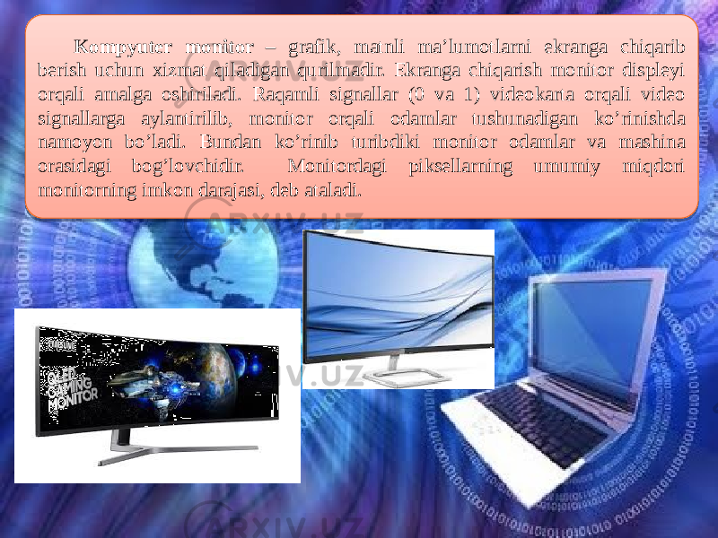  Kompyuter monitor – grafik, matnli ma’lumotlarni ekranga chiqarib berish uchun xizmat qiladigan qurilmadir. Ekranga chiqarish monitor displeyi orqali amalga oshiriladi. Raqamli signallar (0 va 1) videokarta orqali video signallarga aylantirilib, monitor orqali odamlar tushunadigan ko’rinishda namoyon bo’ladi. Bundan ko’rinib turibdiki monitor odamlar va mashina orasidagi bog’lovchidir. Monitordagi piksellarning umumiy miqdori monitorning imkon darajasi, deb ataladi. 06 19 20 0C 0809 18 0C 0D 