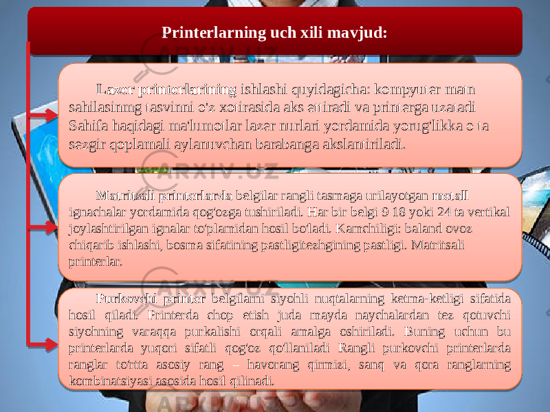  Printerlarning uch xili mavjud: Lazer printerlarining ishlashi quyidagicha: kompyuter matn sahilasinmg tasvinni o&#39;z xotirasida aks ettiradi va printerga uzatadi Sahifa haqidagi ma&#39;lumotlar lazer nurlari yordamida yorug&#39;likka о ta sezgir qoplamali aylanuvchan barabanga akslantiriladi. Matritsali printerlarda belgilar rangli tasmaga urilayotgan metall ignachalar yordamida qog&#39;ozga tushiriladi. Har bir belgi 9 18 yoki 24 ta vertikal joylashtirilgan ignalar to&#39;plamidan hosil bo&#39;ladi. Kamchiligi: baland ovoz chiqarib ishlashi, bosma sifatining pastligitezhgining pastligi. Matritsali printerlar. Purkovchi printer belgilarni siyohli nuqtalarning ketma-ketligi sifatida hosil qiladi. Printerda chop etish juda mayda naychalardan tez qotuvchi siyohning varaqqa purkalishi orqali amalga oshiriladi. Buning uchun bu printerlarda yuqori sifatli qog&#39;oz qo&#39;llaniladi Rangli purkovchi printerlarda ranglar to&#39;rtta asosiy rang – havorang qirmizi, sanq va qora ranglarning kombinatsiyasi asosida hosil qilinadi. 0D 0F 09 0806 04 0811 13 2011 1E22211729 03 09 29 1D 0E1209 0D 201116 050C080916 08090A0C051809 0E1209 1206 0B0C0D 