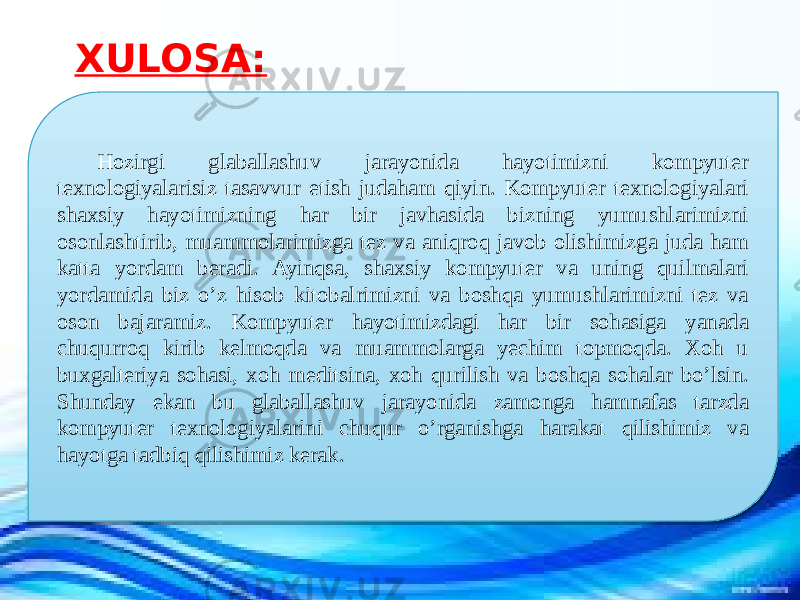  Hozirgi glaballashuv jarayonida hayotimizni kompyuter texnologiyalarisiz tasavvur etish judaham qiyin. Kompyuter texnologiyalari shaxsiy hayotimizning har bir javhasida bizning yumushlarimizni osonlashtirib, muammolarimizga tez va aniqroq javob olishimizga juda ham katta yordam beradi. Ayinqsa, shaxsiy kompyuter va uning quilmalari yordamida biz o’z hisob kitobalrimizni va boshqa yumushlarimizni tez va oson bajaramiz. Kompyuter hayotimizdagi har bir sohasiga yanada chuqurroq kirib kelmoqda va muammolarga yechim topmoqda. Xoh u buxgalteriya sohasi, xoh meditsina, xoh qurilish va boshqa sohalar bo’lsin. Shunday ekan bu glaballashuv jarayonida zamonga hamnafas tarzda kompyuter texnologiyalarini chuqur o’rganishga harakat qilishimiz va hayotga tadbiq qilishimiz kerak. XULOSA: 33 10 0805 0C 0B 0A 0C 1D 20 04 0B 05 