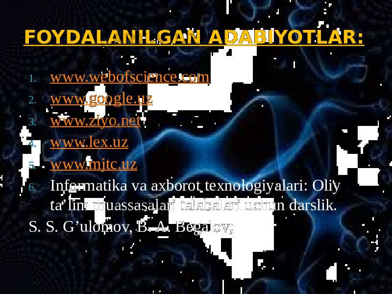 1. www.webofscience.com 2. www.google.uz 3. www.ziyo.net 4. www.lex.uz 5. www.mitc.uz 6. Informatika va axborot texnologiyalari: Oliy ta’lim muassasalari talabalari uchun darslik. S. S. G’ulomov, B. A. Begalov; FOYDALANILGAN ADABIYOTLAR: 