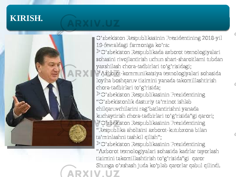  KIRISH. O’zbekiston Respublikasinin Prezidentining 2018-yil 19-fevraldagi farmoniga ko’ra:  O’zbekiston Respublikada axborot texnologiyalari sohasini rivojlantirish uchun shart-sharoitlarni tubdan yaxshilash chora-tadbirlari to’g’risidagi;  Axborot-kommunikatsiya texnologiyalari sohasida loyiha boshqaruv tizimini yanada takomillashtirish chora-tadbirlari to’g’risida;  O’zbekiston Respublikasinin Prezidentining “O’zbekistonlik dasturiy ta’minot ishlab chilqaruvchilarini rag’batlantirishni yanada kuchaytirish chora-tadbirlari to’g’risida”gi qarori;  O’zbekiston Respublikasinin Prezidentining “Respublika aholisini axborot-kutubxona bilan ta’minlashni tashkil qilish”;  O’zbekiston Respublikasinin Prezidentining “Axborot texnologiyalari sohasida kadrlar tayorlash tizimini takomillashtirish to’g’risida”gi qaror Shunga o’xshash juda ko’plab qarorlar qabul qilindi. 06 