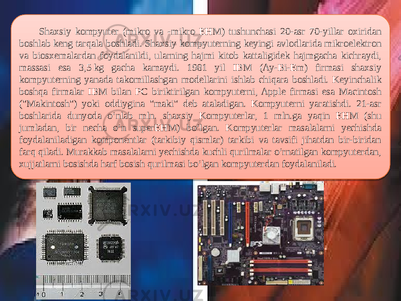  Shaxsiy kompyuter (mikro va -mikro EHM) tushunchasi 20-asr 70-yillar oxiridan boshlab keng tarqala boshladi. Shaxsiy kompyuterning keyingi avlodlarida mikroelektron va biosxemalardan foydalanildi, ularning hajmi kitob kattaligidek hajmgacha kichraydi, massasi esa 3,5 kg gacha kamaydi. 1981 yil IBM (Ay-Bi-Em) firmasi shaxsiy kompyuterning yanada takomillashgan modellarini ishlab chiqara boshladi. Keyinchalik boshqa firmalar IBM bilan PC biriktirilgan kompyuterni, Apple firmasi esa Macintosh (&#34;Makintosh&#34;) yoki oddiygina &#34;maki&#34; deb ataladigan. Kompyuterni yaratishdi. 21-asr boshlarida dunyoda oʻnlab mln. shaxsiy Kompyuterlar, 1 mln.ga yaqin EHM (shu jumladan, bir necha oʻn superEHM) boʻlgan. Kompyuterlar masalalarni yechishda foydalaniladigan komponentlar (tarkibiy qismlar) tarkibi va tavsifi jihatdan bir-biridan farq qiladi. Murakkab masalalarni yechishda kuchli qurilmalar oʻrnatilgan kompyuterdan, xujjatlarni bosishda harf bosish qurilmasi boʻlgan kompyuterdan foydalaniladi. 04 200C0805 1B0603 0D06 0B0C0D0E0A0F10 200C0805 2E4B 200C0805 290F0D 270C0A140616 2706121303 070F2929 