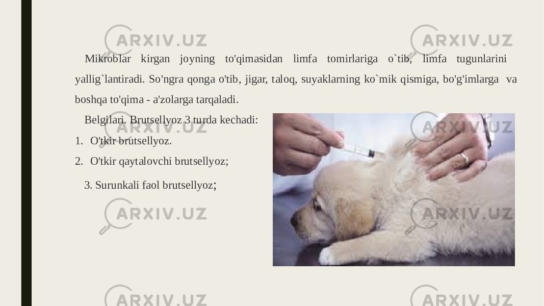 Mikroblar kirgan joyning to&#39;qimasidan limfa tomirlariga o`tib, limfa tugunlarini yallig`lantiradi. So&#39;ngra qonga o&#39;tib, jigar, taloq, suyaklarning ko`mik qismiga, bo&#39;g&#39;imlarga va boshqa to&#39;qima - a&#39;zolarga tarqaladi. Belgilari. Brutsellyoz 3 turda kechadi: 1. O&#39;tkir brutsellyoz. 2. O&#39;tkir qaytalovchi brutsellyoz; 3. Surunkali faol brutsellyoz ; 