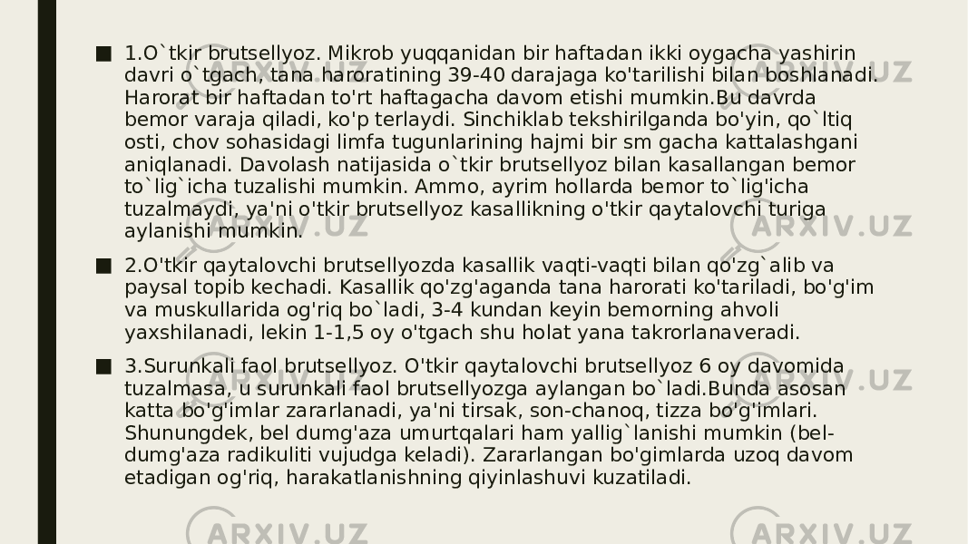 ■ 1.O`tkir brutsellyoz. Mikrob yuqqanidan bir haftadan ikki oygacha yashirin davri o`tgach, tana haroratining 39-40 darajaga ko&#39;tarilishi bilan boshlanadi. Harorat bir haftadan to&#39;rt haftagacha davom etishi mumkin.Bu davrda bemor varaja qiladi, ko&#39;p terlaydi. Sinchiklab tekshirilganda bo&#39;yin, qo`ltiq osti, chov sohasidagi limfa tugunlarining hajmi bir sm gacha kattalashgani aniqlanadi. Davolash natijasida o`tkir brutsellyoz bilan kasallangan bemor to`lig`icha tuzalishi mumkin. Ammo, ayrim hollarda bemor to`lig&#39;icha tuzalmaydi, ya&#39;ni o&#39;tkir brutsellyoz kasallikning o&#39;tkir qaytalovchi turiga aylanishi mumkin. ■ 2.O&#39;tkir qaytalovchi brutsellyozda kasallik vaqti-vaqti bilan qo&#39;zg`alib va paysal topib kechadi. Kasallik qo&#39;zg&#39;aganda tana harorati ko&#39;tariladi, bo&#39;g&#39;im va muskullarida og&#39;riq bo`ladi, 3-4 kundan keyin bemorning ahvoli yaxshilanadi, lekin 1-1,5 oy o&#39;tgach shu holat yana takrorlanaveradi. ■ 3.Surunkali faol brutsellyoz. O&#39;tkir qaytalovchi brutsellyoz 6 oy davomida tuzalmasa, u surunkali faol brutsellyozga aylangan bo`ladi.Bunda asosan katta bo&#39;g&#39;imlar zararlanadi, ya&#39;ni tirsak, son-chanoq, tizza bo&#39;g&#39;imlari. Shunungdek, bel dumg&#39;aza umurtqalari ham yallig`lanishi mumkin (bel- dumg&#39;aza radikuliti vujudga keladi). Zararlangan bo&#39;gimlarda uzoq davom etadigan og&#39;riq, harakatlanishning qiyinlashuvi kuzatiladi. 