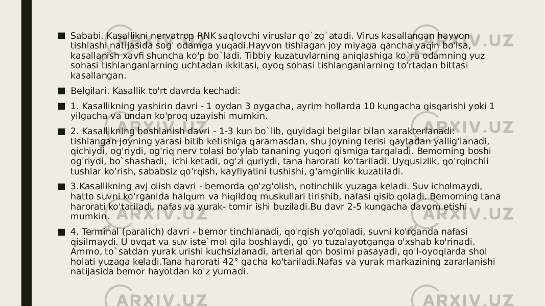 ■ Sababi. Kasallikni nervatrop RNK saqlovchi viruslar qo`zg`atadi. Virus kasallangan hayvon tishlashi natijasida sog&#39; odamga yuqadi.Hayvon tishlagan joy miyaga qancha yaqin bo&#39;lsa, kasallanish xavfi shuncha ko&#39;p bo`ladi. Tibbiy kuzatuvlarning aniqlashiga ko`ra odamning yuz sohasi tishlanganlarning uchtadan ikkitasi, oyoq sohasi tishlanganlarning to&#39;rtadan bittasi kasallangan. ■ Belgilari. Kasallik to&#39;rt davrda kechadi: ■ 1. Kasallikning yashirin davri - 1 oydan 3 oygacha, ayrim hollarda 10 kungacha qisqarishi yoki 1 yilgacha va undan ko&#39;proq uzayishi mumkin. ■ 2. Kasallikning boshlanish davri - 1-3 kun bo`lib, quyidagi belgilar bilan xarakterlanadi: tishlangan joyning yarasi bitib ketishiga qaramasdan, shu joyning terisi qaytadan yallig&#39;lanadi, qichiydi, og&#39;riydi, og&#39;riq nerv tolasi bo&#39;ylab tananing yuqori qismiga tarqaladi. Bemorning boshi og&#39;riydi, bo`shashadi, ichi ketadi, og&#39;zi quriydi, tana harorati ko&#39;tariladi. Uyqusizlik, qo&#39;rqinchli tushlar ko&#39;rish, sababsiz qo&#39;rqish, kayfiyatini tushishi, g&#39;amginlik kuzatiladi. ■ 3.Kasallikning avj olish davri - bemorda qo&#39;zg&#39;olish, notinchlik yuzaga keladi. Suv icholmaydi, hatto suvni ko&#39;rganida halqum va hiqildoq muskullari tirishib, nafasi qisib qoladi. Bemorning tana harorati ko&#39;tariladi, nafas va yurak- tomir ishi buziladi.Bu davr 2-5 kungacha davom etishi mumkin. ■ 4. Terminal (paralich) davri - bemor tinchlanadi, qo&#39;rqish yo&#39;qoladi, suvni ko&#39;rganda nafasi qisilmaydi. U ovqat va suv iste`mol qila boshlaydi, go`yo tuzalayotganga o&#39;xshab ko&#39;rinadi. Ammo, to`satdan yurak urishi kuchsizlanadi, arterial qon bosimi pasayadi, qo&#39;l-oyoqlarda shol holati yuzaga keladi.Tana harorati 42° gacha ko&#39;tariladi.Nafas va yurak markazining zararlanishi natijasida bemor hayotdan ko&#39;z yumadi. 