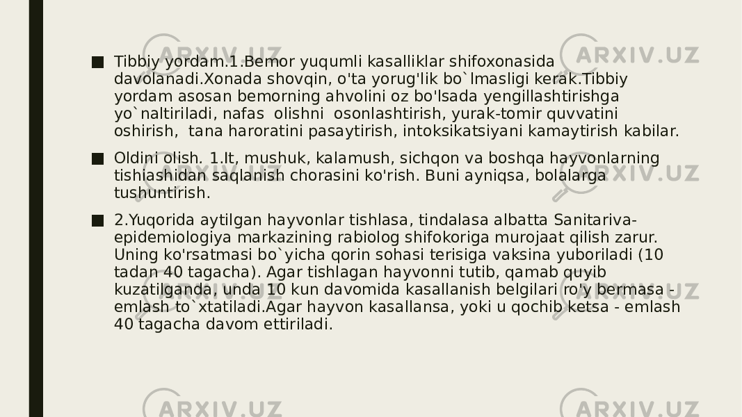 ■ Tibbiy yordam.1.Bemor yuqumli kasalliklar shifoxonasida davolanadi.Xonada shovqin, o&#39;ta yorug&#39;lik bo`lmasligi kerak.Tibbiy yordam asosan bemorning ahvolini oz bo&#39;lsada yengillashtirishga yo`naltiriladi, nafas olishni osonlashtirish, yurak-tomir quvvatini oshirish, tana haroratini pasaytirish, intoksikatsiyani kamaytirish kabilar. ■ Oldini olish . 1.It, mushuk, kalamush, sichqon va boshqa hayvonlarning tishiashidan saqlanish chorasini ko&#39;rish. Buni ayniqsa, bolalarga tushuntirish. ■ 2.Yuqorida aytilgan hayvonlar tishlasa, tindalasa albatta Sanitariva- epidemiologiya markazining rabiolog shifokoriga murojaat qilish zarur. Uning ko&#39;rsatmasi bo`yicha qorin sohasi terisiga vaksina yuboriladi (10 tadan 40 tagacha). Agar tishlagan hayvonni tutib, qamab quyib kuzatilganda, unda 10 kun davomida kasallanish belgilari ro&#39;y bermasa - emlash to`xtatiladi.Agar hayvon kasallansa, yoki u qochib ketsa - emlash 40 tagacha davom ettiriladi. 