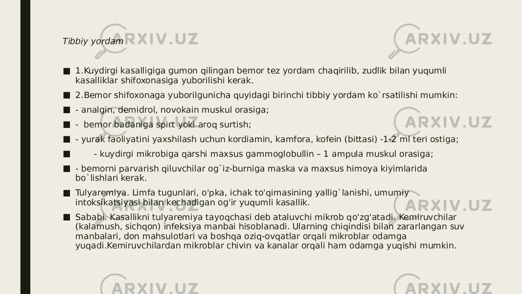 Tibbiy yordam ■ 1.Kuydirgi kasalligiga gumon qilingan bemor tez yordam chaqirilib, zudlik bilan yuqumli kasalliklar shifoxonasiga yuborilishi kerak. ■ 2.Bemor shifoxonaga yuborilgunicha quyidagi birinchi tibbiy yordam ko`rsatilishi mumkin: ■ - analgin, demidrol, novokain muskul orasiga; ■ - bemor badaniga spirt yoki aroq surtish; ■ - yurak faoliyatini yaxshilash uchun kordiamin, kamfora, kofein (bittasi) -1-2 ml teri ostiga; ■ - kuydirgi mikrobiga qarshi maxsus gammoglobullin – 1 ampula muskul orasiga; ■ - bemorni parvarish qiluvchilar og`iz-burniga maska va maxsus himoya kiyimlarida bo`lishlari kerak. ■ Tulyaremiya. Limfa tugunlari, o&#39;pka, ichak to&#39;qimasining yallig`lanishi, umumiy intoksikatsiyasi bilan kechadigan og&#39;ir yuqumli kasallik. ■ Sababi. Kasallikni tulyaremiya tayoqchasi deb ataluvchi mikrob qo&#39;zg&#39;atadi. Kemiruvchilar (kalamush, sichqon) infeksiya manbai hisoblanadi. Ularning chiqindisi bilan zararlangan suv manbalari, don mahsulotlari va boshqa oziq-ovqatlar orqali mikroblar odamga yuqadi.Kemiruvchilardan mikroblar chivin va kanalar orqali ham odamga yuqishi mumkin. 