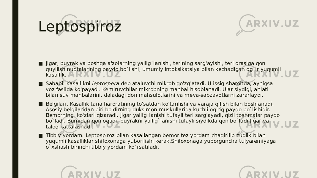 Leptospiroz ■ Jigar, buyrak va boshqa a&#39;zolarning yallig`lanishi, terining sarg&#39;ayishi, teri orasiga qon quyilish nuqtalarining paydo bo`lishi, umumiy intoksikatsiya bilan kechadigan og`ir yuqumli kasallik. ■ Sababi. Kasallikni leptospera deb ataluvchi mikrob qo&#39;zg&#39;atadi. U issiq sharoitda, ayniqsa yoz faslida ko&#39;payadi. Kemiruvchilar mikrobning manbai hisoblanadi. Ular siydigi, ahlati bilan suv manbalarini, daladagi don mahsulotlarini va meva-sabzavotlarni zararlaydi. ■ Belgilari. Kasallik tana haroratining to&#39;satdan ko&#39;tarilishi va varaja qilish bilan boshlanadi. Asosiy belgilaridan biri boldirning duksimon muskullarida kuchli og&#39;riq paydo bo`lishidir. Bemorning ko&#39;zlari qizaradi. Jigar yallig`lanishi tufayli teri sarg&#39;ayadi, qizil toshmalar paydo bo`ladi. Burnidan qon oqadi, buyrakni yallig`lanishi tufayli siydikda qon bo`ladi.Jigar va taloq kattalashadi. ■ Tibbiy yordam. Leptospiroz bilan kasallangan bemor tez yordam chaqirilib zudlik bilan yuqumli kasalliklar shifoxonaga yuborilishi kerak.Shifoxonaga yuborguncha tulyaremiyaga o`xshash birinchi tibbiy yordam ko`rsatiladi. 