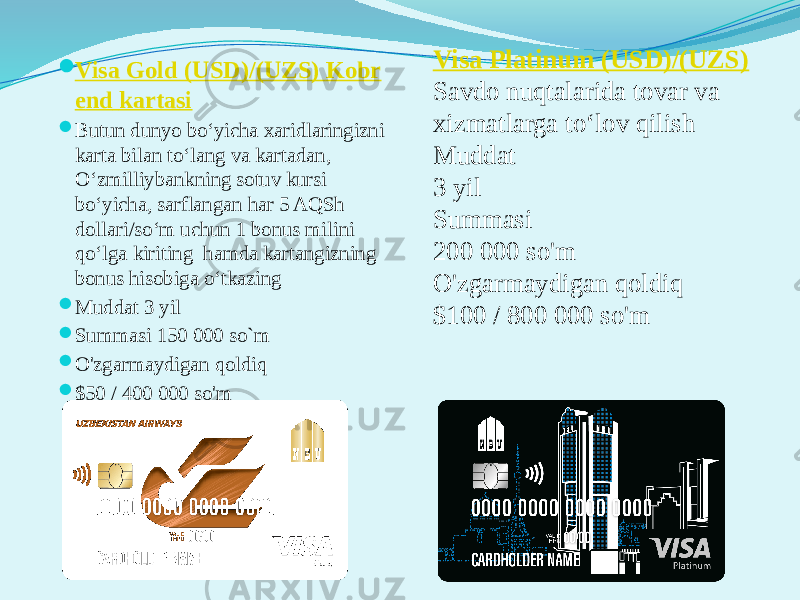  Visa Gold (USD)/(UZS) Kobr е nd kartasi  Butun dunyo bo‘yicha xaridlaringizni karta bilan to‘lang va kartadan, O‘zmilliybankning sotuv kursi bo‘yicha, sarflangan har 5 AQSh dollari/so‘m uchun 1 bonus milini qo‘lga kiriting  hamda kartangizning bonus hisobiga o‘tkazing  Muddat 3 yil  Summasi 150 000 so`m  O&#39;zgarmaydigan qoldiq  $50 / 400 000 so&#39;m Visa Platinum (USD)/(UZS) Savdo nuqtalarida tovar va xizmatlarga to‘lov qilish Muddat 3 yil Summasi 200 000 so&#39;m O&#39;zgarmaydigan qoldiq $100 / 800 000 so&#39;m 