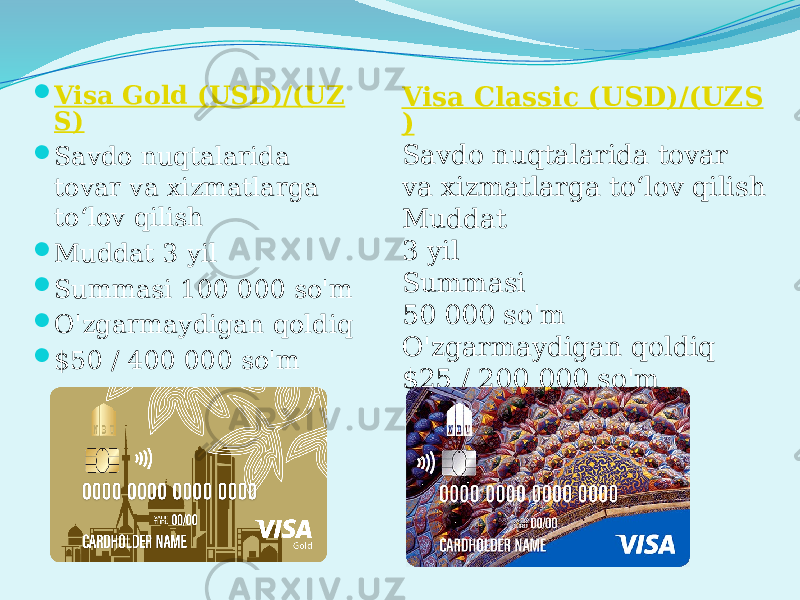  Visa Gold (USD)/(UZ S)  Savdo nuqtalarida tovar va xizmatlarga to‘lov qilish  Muddat 3 yil  Summasi 100 000 so&#39;m  O&#39;zgarmaydigan qoldiq  $50 / 400 000 so&#39;m Visa Classic (USD)/(UZS ) Savdo nuqtalarida tovar va xizmatlarga to‘lov qilish Muddat 3 yil Summasi 50 000 so&#39;m O&#39;zgarmaydigan qoldiq $25 / 200 000 so&#39;m 