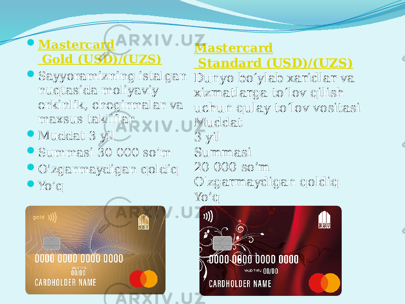  Mastercard Gold (USD)/(UZS)  Sayyoramizning istalgan nuqtasida moliyaviy erkinlik, chegirmalar va maxsus takliflar  Muddat 3 yil  Summasi 30 000 so’m  O&#39;zgarmaydigan qoldiq  Yo’q Mastercard Standard (USD)/(UZS) Dunyo bo‘ylab xaridlar va xizmatlarga to‘lov qilish uchun qulay to‘lov vositasi Muddat 3 yil Summasi 20 000 so’m O&#39;zgarmaydigan qoldiq Yo’q 